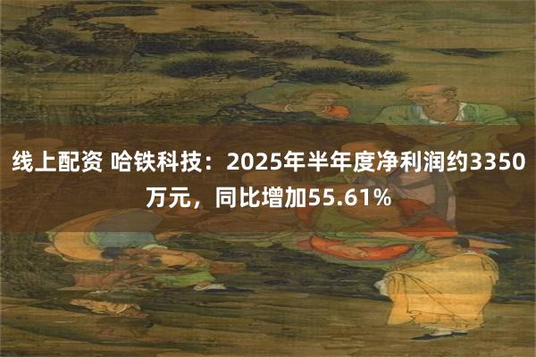 线上配资 哈铁科技：2025年半年度净利润约3350万元，同比增加55.61%