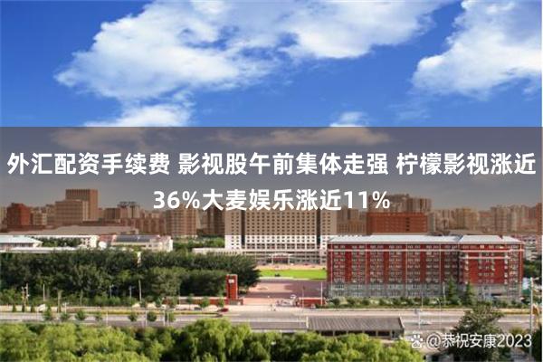 外汇配资手续费 影视股午前集体走强 柠檬影视涨近36%大麦娱乐涨近11%