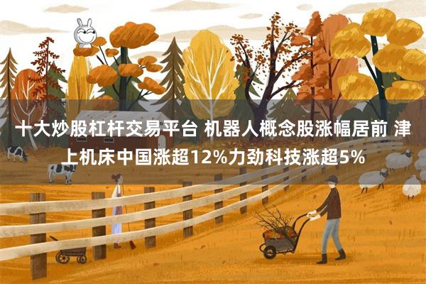十大炒股杠杆交易平台 机器人概念股涨幅居前 津上机床中国涨超12%力劲科技涨超5%