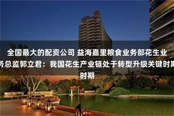 全国最大的配资公司 益海嘉里粮食业务部花生业务总监郭立君：我国花生产业链处于转型升级关键时期