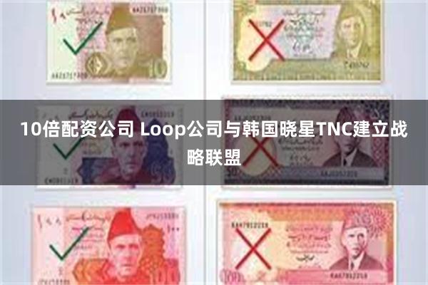10倍配资公司 Loop公司与韩国晓星TNC建立战略联盟