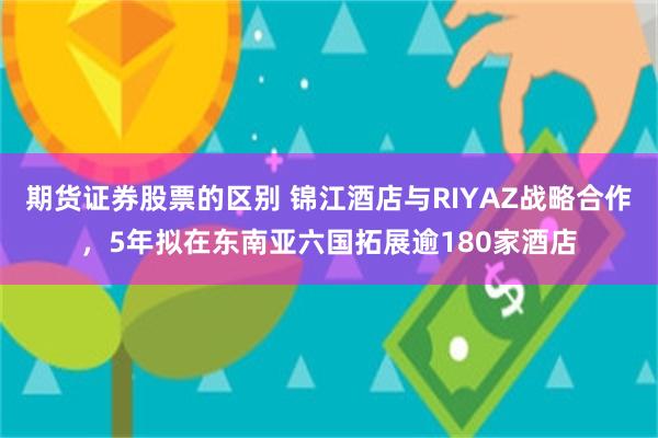 期货证券股票的区别 锦江酒店与RIYAZ战略合作，5年拟在东南亚六国拓展逾180家酒店