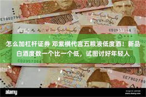 怎么加杠杆证券 邓紫棋代言五粮液低度酒！新品白酒度数一个比一个低，试图讨好年轻人