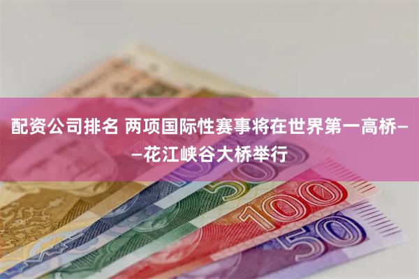 配资公司排名 两项国际性赛事将在世界第一高桥——花江峡谷大桥举行