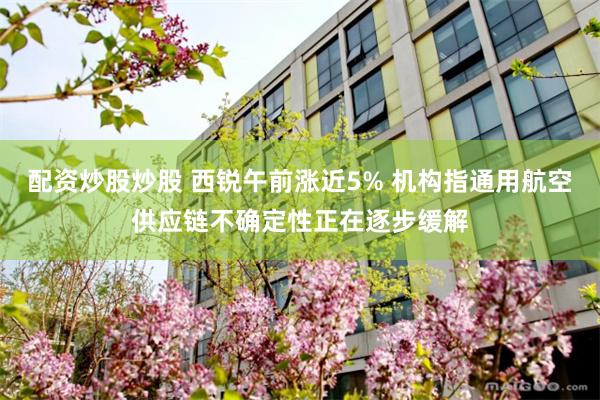 配资炒股炒股 西锐午前涨近5% 机构指通用航空供应链不确定性正在逐步缓解