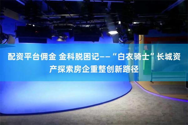 配资平台佣金 金科脱困记——“白衣骑士”长城资产探索房企重整创新路径