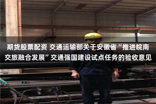 期货股票配资 交通运输部关于安徽省“推进皖南交旅融合发展”交通强国建设试点任务的验收意见