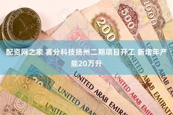 配资网之家 赛分科技扬州二期项目开工 新增年产能20万升