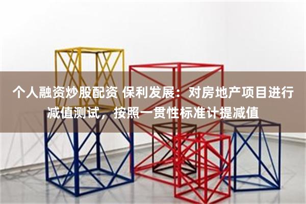 个人融资炒股配资 保利发展：对房地产项目进行减值测试，按照一贯性标准计提减值