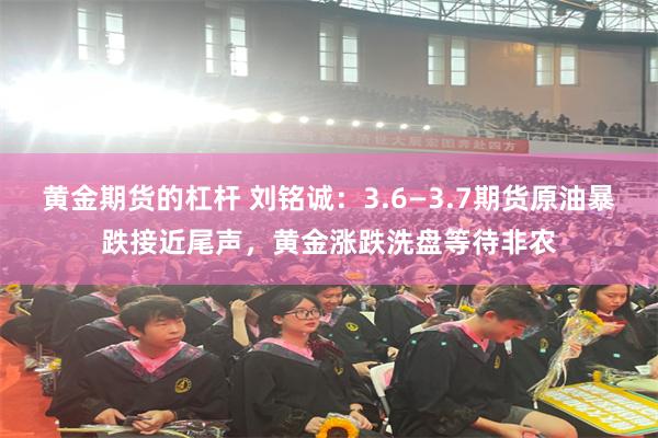 黄金期货的杠杆 刘铭诚：3.6—3.7期货原油暴跌接近尾声，黄金涨跌洗盘等待非农